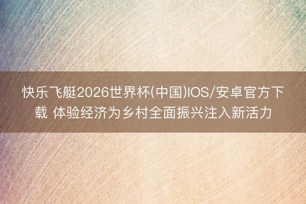 快乐飞艇2026世界杯(中国)IOS/安卓官方下载 体验经济为乡村全面振兴注入新活力