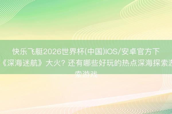 快乐飞艇2026世界杯(中国)IOS/安卓官方下载 《深海迷航》大火? 还有哪些好玩的热点深海探索游戏