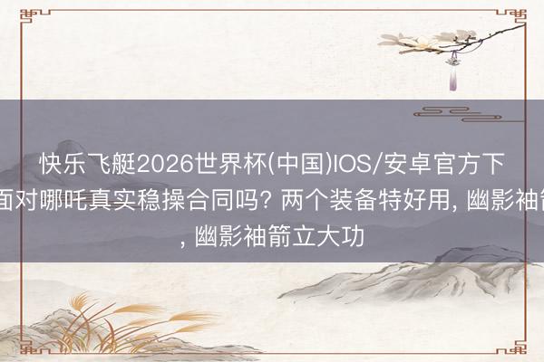 快乐飞艇2026世界杯(中国)IOS/安卓官方下载 弓手面对哪吒真实稳操合同吗? 两个装备特好用， 幽影袖箭立大功