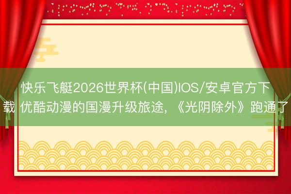 快乐飞艇2026世界杯(中国)IOS/安卓官方下载 优酷动漫的国漫升级旅途， 《光阴除外》跑通了