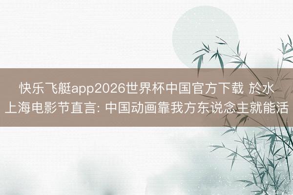快乐飞艇app2026世界杯中国官方下载 於水上海电影节直言: 中国动画靠我方东说念主就能活