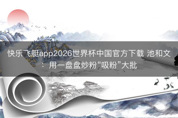 快乐飞艇app2026世界杯中国官方下载 池和文：用一盘盘炒粉“吸粉”大批