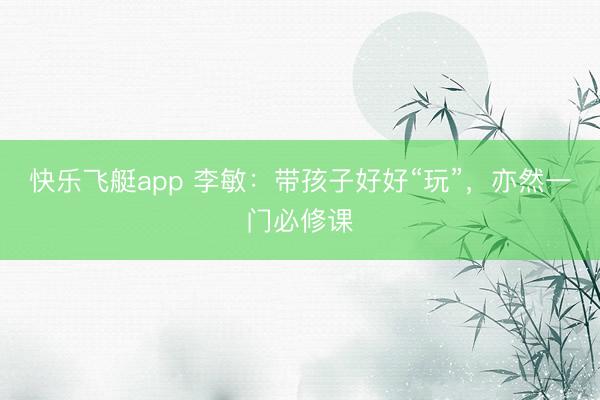 快乐飞艇app 李敏：带孩子好好“玩”，亦然一门必修课