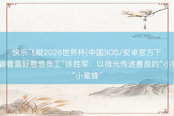 快乐飞艇2026世界杯(中国)IOS/安卓官方下载 “皆鲁最好意思员工”徐胜军：以微光传递善良的“小蜜蜂”