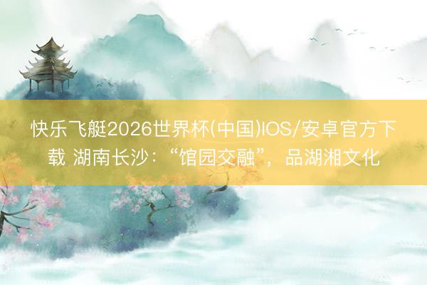 快乐飞艇2026世界杯(中国)IOS/安卓官方下载 湖南长沙：“馆园交融”，品湖湘文化