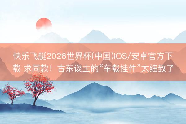 快乐飞艇2026世界杯(中国)IOS/安卓官方下载 求同款！古东谈主的“车载挂件”太细致了
