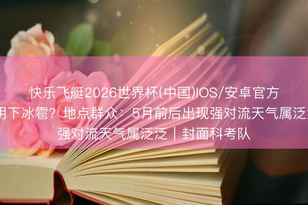快乐飞艇2026世界杯(中国)IOS/安卓官方下载 为什么昆明下冰雹?地点群众:5月前后出现强对流天气属泛泛|封面科考队