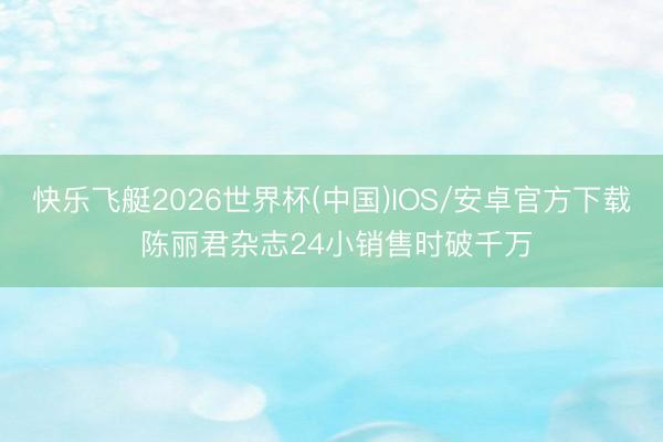 快乐飞艇2026世界杯(中国)IOS/安卓官方下载 陈丽君杂志24小销售时破千万