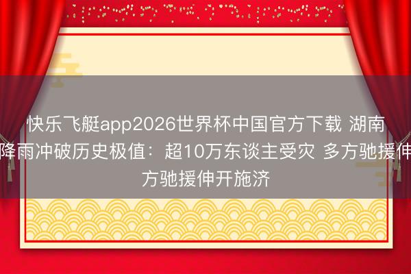 快乐飞艇app2026世界杯中国官方下载 湖南石门强降雨冲破历史极值：超10万东谈主受灾 多方驰援伸开施济