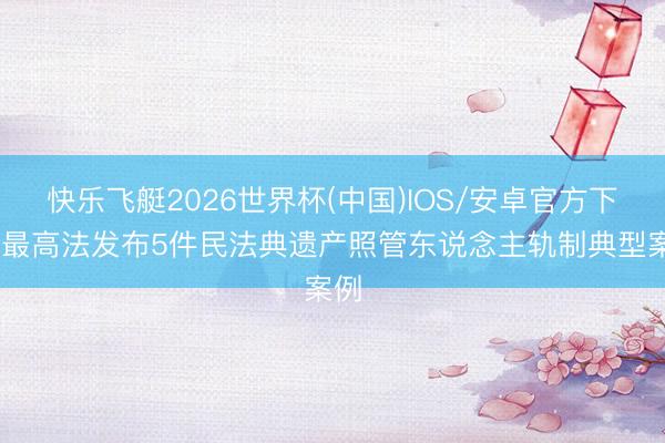 快乐飞艇2026世界杯(中国)IOS/安卓官方下载 最高法发布5件民法典遗产照管东说念主轨制典型案例