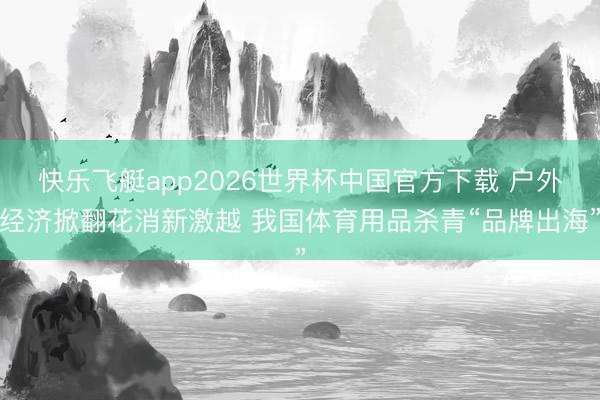 快乐飞艇app2026世界杯中国官方下载 户外经济掀翻花消新激越 我国体育用品杀青“品牌出海”