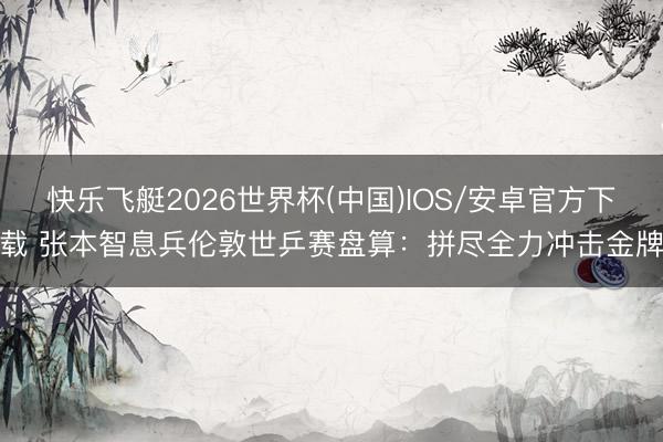 快乐飞艇2026世界杯(中国)IOS/安卓官方下载 张本智息兵伦敦世乒赛盘算：拼尽全力冲击金牌