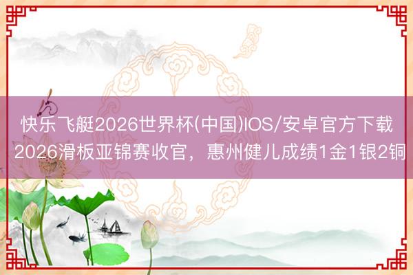 快乐飞艇2026世界杯(中国)IOS/安卓官方下载 2026滑板亚锦赛收官，惠州健儿成绩1金1银2铜