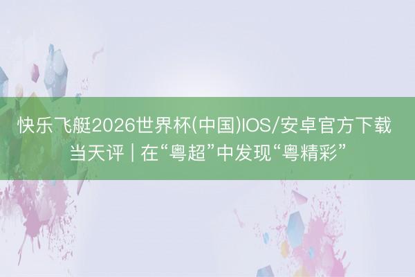 快乐飞艇2026世界杯(中国)IOS/安卓官方下载 当天评 | 在“粤超”中发现“粤精彩”