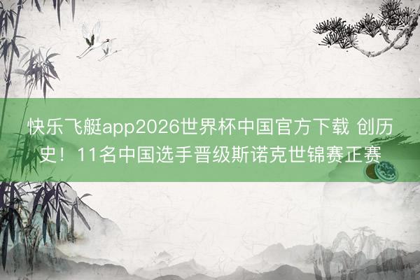 快乐飞艇app2026世界杯中国官方下载 创历史！11名中国选手晋级斯诺克世锦赛正赛