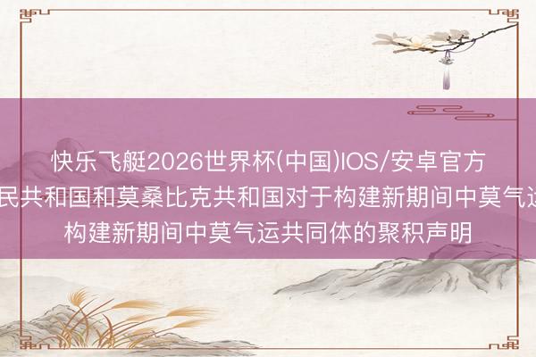 快乐飞艇2026世界杯(中国)IOS/安卓官方下载 中华东说念主民共和国和莫桑比克共和国对于构建新期间中莫气运共同体的聚积声明