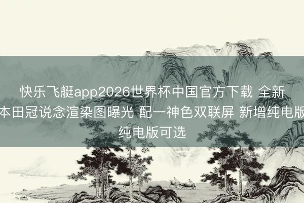 快乐飞艇app2026世界杯中国官方下载 全新一代本田冠说念渲染图曝光 配一神色双联屏 新增纯电版可选