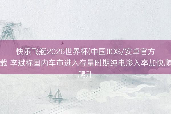 快乐飞艇2026世界杯(中国)IOS/安卓官方下载 李斌称国内车市进入存量时期纯电渗入率加快爬升