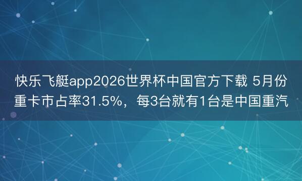 快乐飞艇app2026世界杯中国官方下载 5月份重卡市占率31.5%，每3台就有1台是中国重汽