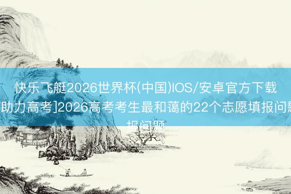 快乐飞艇2026世界杯(中国)IOS/安卓官方下载 [助力高考]2026高考考生最和蔼的22个志愿填报问题