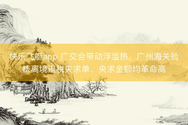 快乐飞艇app 广交会带动浮滥热，广州海关验核离境退税央求单、央求金额均革命高
