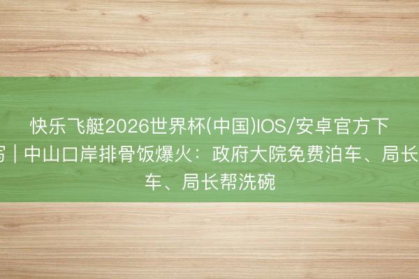 快乐飞艇2026世界杯(中国)IOS/安卓官方下载 特写 | 中山口岸排骨饭爆火：政府大院免费泊车、局长帮洗碗