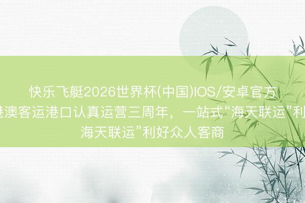 快乐飞艇2026世界杯(中国)IOS/安卓官方下载 琶洲港澳客运港口认真运营三周年，一站式“海天联运”利好众人客商