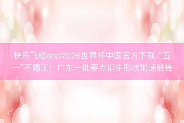 快乐飞艇app2026世界杯中国官方下载 “五一”不竭工!广东一批要点诞生形状加速鼓舞