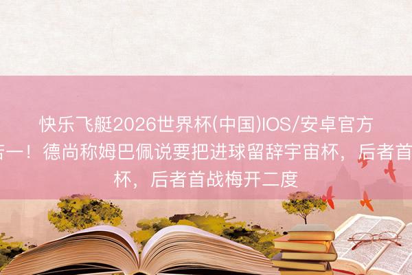 快乐飞艇2026世界杯(中国)IOS/安卓官方下载 言行若一！德尚称姆巴佩说要把进球留辞宇宙杯，后者首战梅开二度
