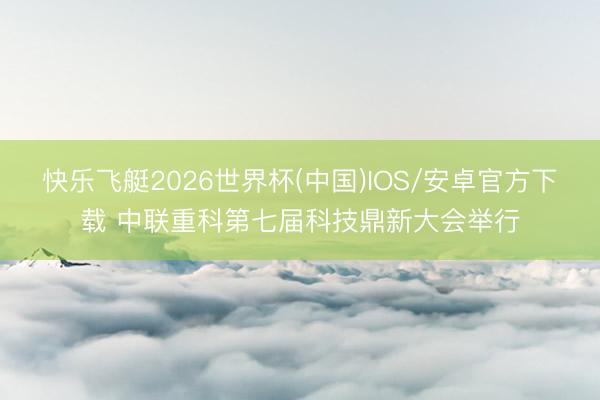 快乐飞艇2026世界杯(中国)IOS/安卓官方下载 中联重科第七届科技鼎新大会举行