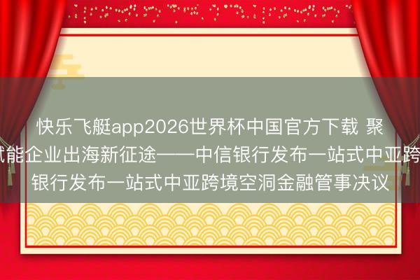 快乐飞艇app2026世界杯中国官方下载 聚力中亚绽开新花样 赋能企业出海新征途——中信银行发布一站式中亚跨境空洞金融管事决议