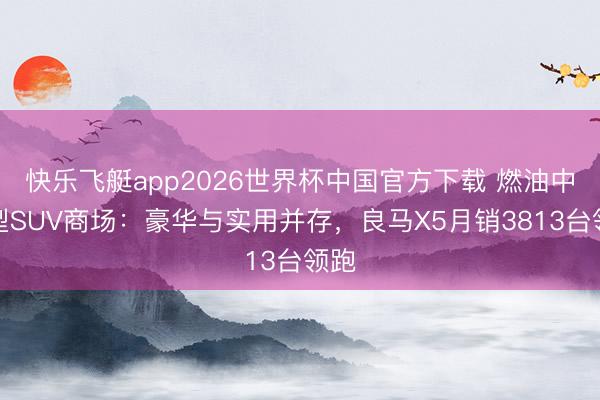快乐飞艇app2026世界杯中国官方下载 燃油中大型SUV商场：豪华与实用并存，良马X5月销3813台领跑