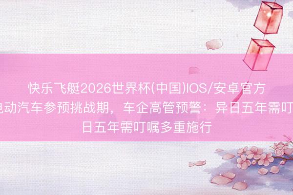 快乐飞艇2026世界杯(中国)IOS/安卓官方下载 智能电动汽车参预挑战期，车企高管预警：异日五年需叮嘱多重施行
