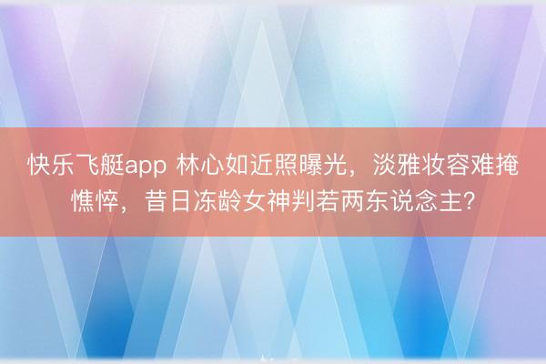 快乐飞艇app 林心如近照曝光，淡雅妆容难掩憔悴，昔日冻龄女神判若两东说念主？