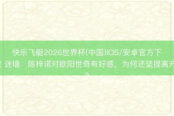 快乐飞艇2026世界杯(中国)IOS/安卓官方下载 迷墙：陈梓诺对欧阳世奇有好感，为何还坚捏离开？