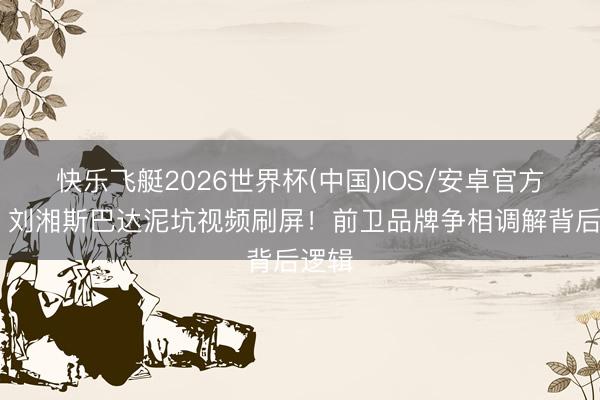 快乐飞艇2026世界杯(中国)IOS/安卓官方下载 刘湘斯巴达泥坑视频刷屏!前卫品牌争相调解背后逻辑